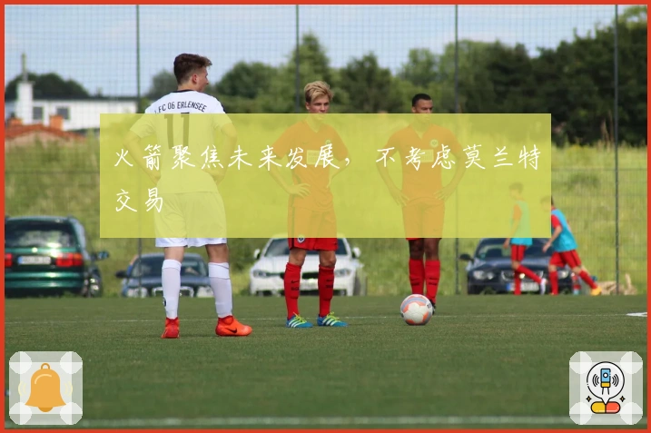 火箭聚焦未来发展，不考虑莫兰特交易