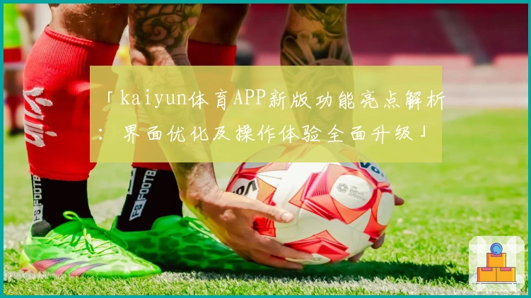 「kaiyun体育APP新版功能亮点解析：界面优化及操作体验全面升级」