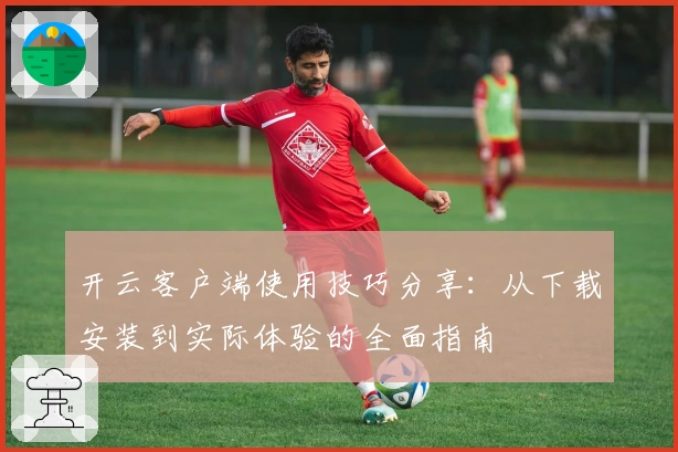 开云客户端使用技巧分享：从下载安装到实际体验的全面指南