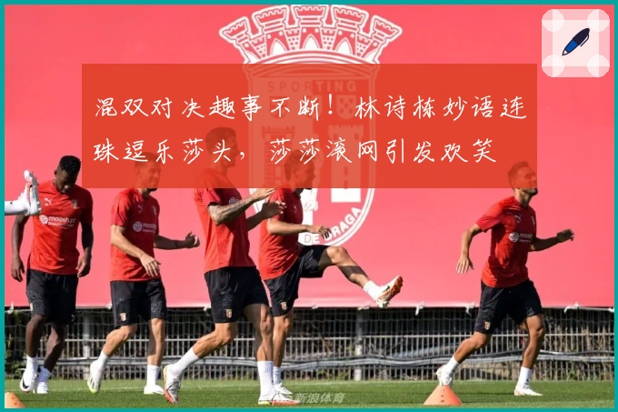 混双对决趣事不断！林诗栋妙语连珠逗乐莎头，莎莎滚网引发欢笑