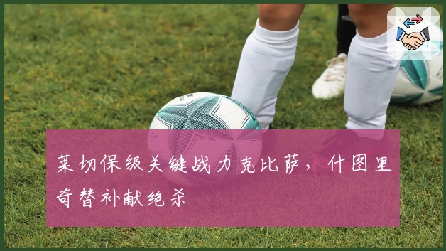 莱切保级关键战力克比萨，什图里奇替补献绝杀