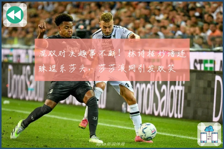 混双对决趣事不断！林诗栋妙语连珠逗乐莎头，莎莎滚网引发欢笑