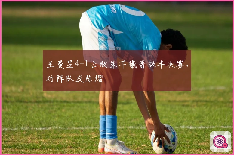 王曼昱4-1击败朱芊曦晋级半决赛，对阵队友陈熠