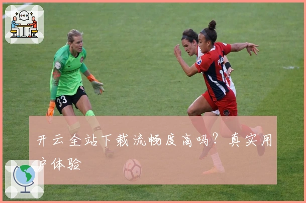 开云全站下载流畅度高吗？真实用户体验