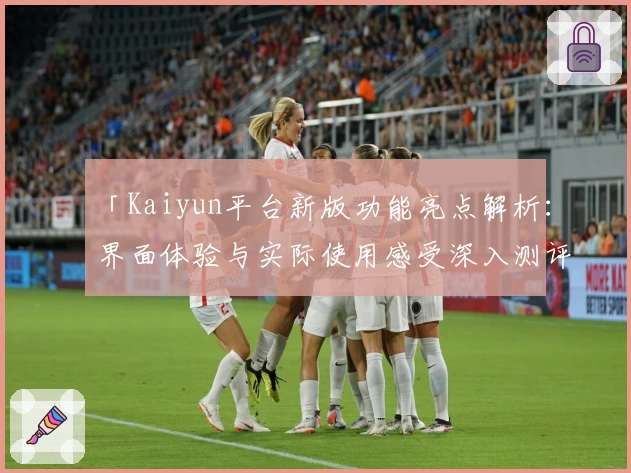 「Kaiyun平台新版功能亮点解析：界面体验与实际使用感受深入测评」