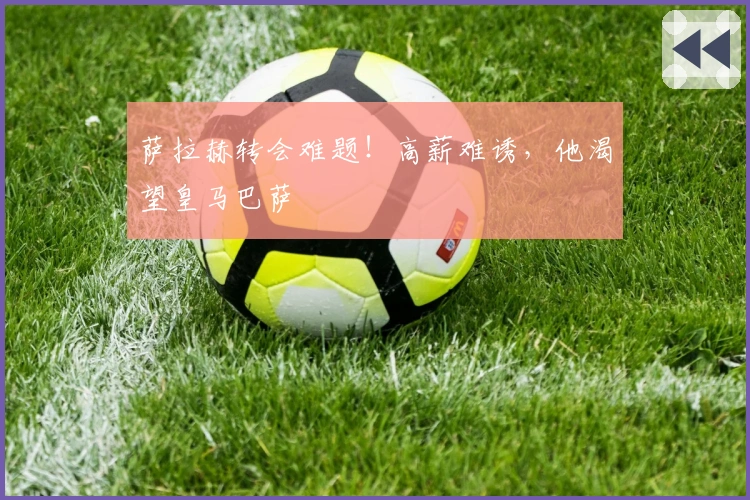 萨拉赫转会难题！高薪难诱，他渴望皇马巴萨