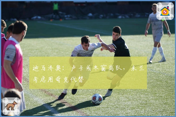 迪马济奥：卢卡或冬窗离队，米兰考虑用奇克代替